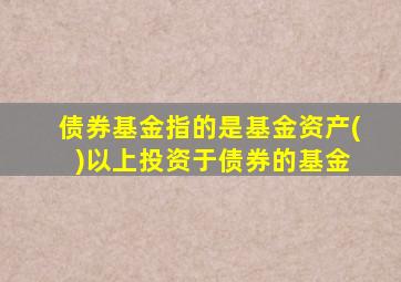 债券基金指的是基金资产( )以上投资于债券的基金